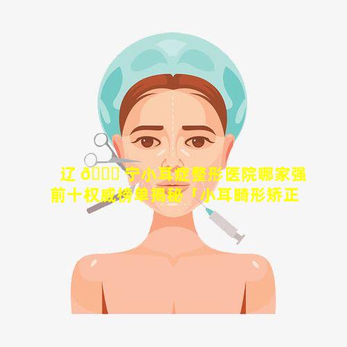 辽 🐟 宁小耳症整形医院哪家强前十权威榜单揭秘「小耳畸形矫正,哪里医院好」